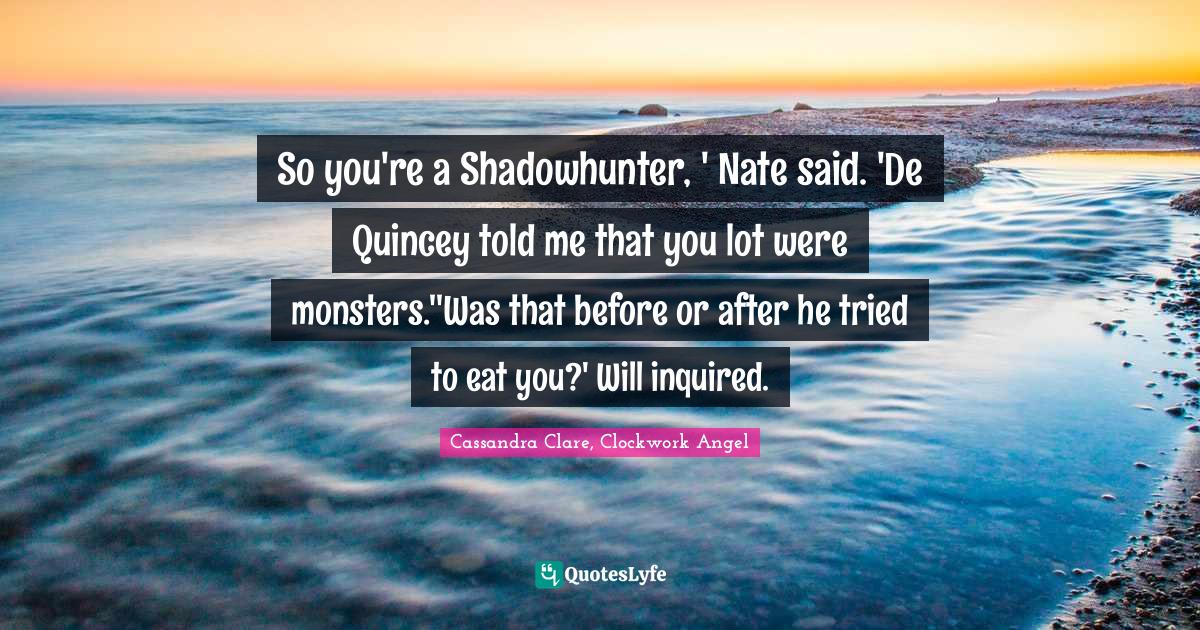 So you're a Shadowhunter, ' Nate said. 'De Quincey told me that you lot were monsters.''Was that before or after he tried to eat you?' Will inquired.