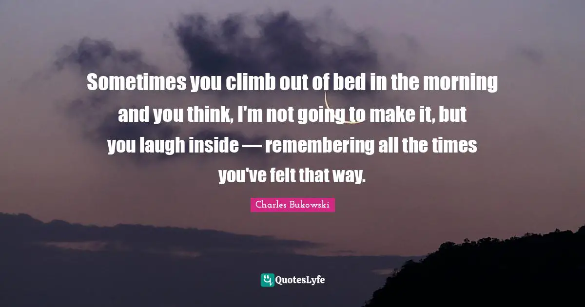 Charles Bukowski Quotes: "Sometimes you climb out of bed in the morning and you think, I'm not going to make it, but you laugh inside — remembering all the times you've felt that way."