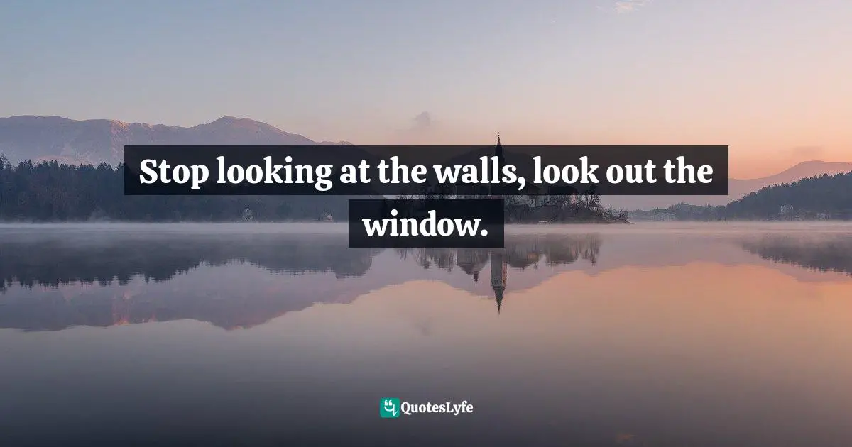 Stop looking at the walls, look out the window.
