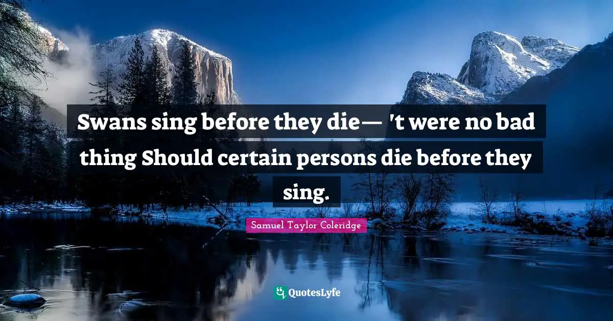 Swans sing before they die— 't were no bad thing Should certain persons die before they sing.