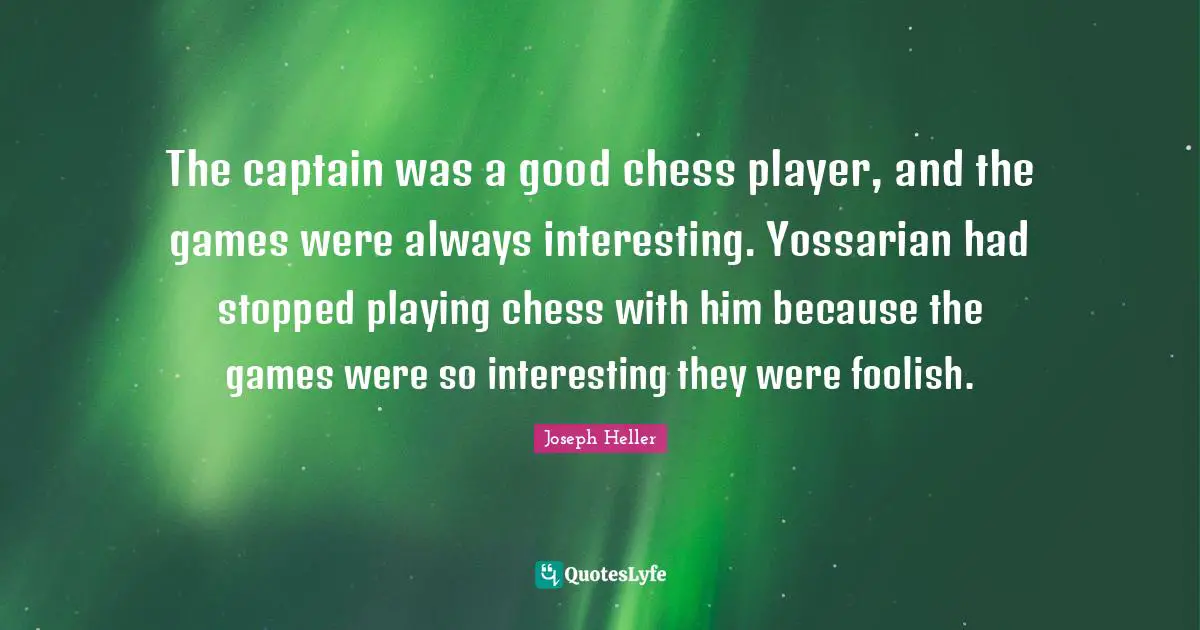 The captain was a good chess player, and the games were always interesting. Yossarian had stopped playing chess with him because the games were so interesting they were foolish.