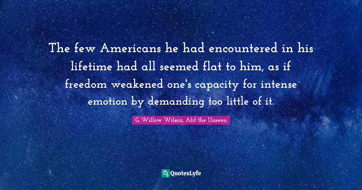 G. Willow Wilson Quotes: "The few Americans he had encountered in his lifetime had all seemed flat to him, as if freedom weakened one's capacity for intense emotion by demanding too little of it."