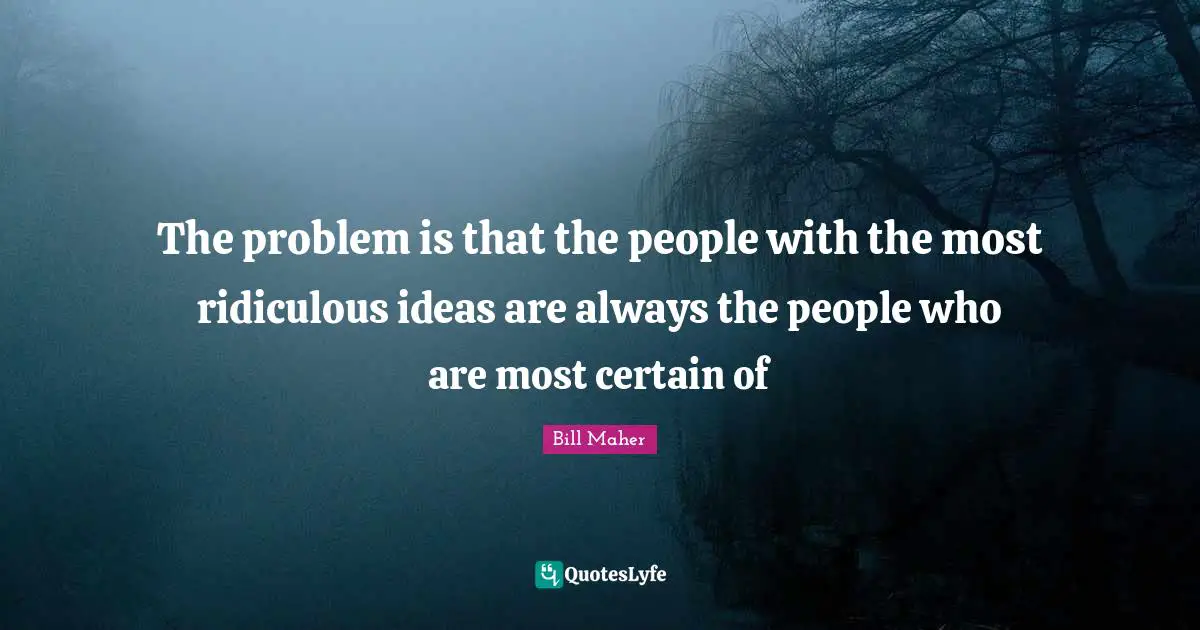 The problem is that the people with the most ridiculous ideas are always the people who are most certain of