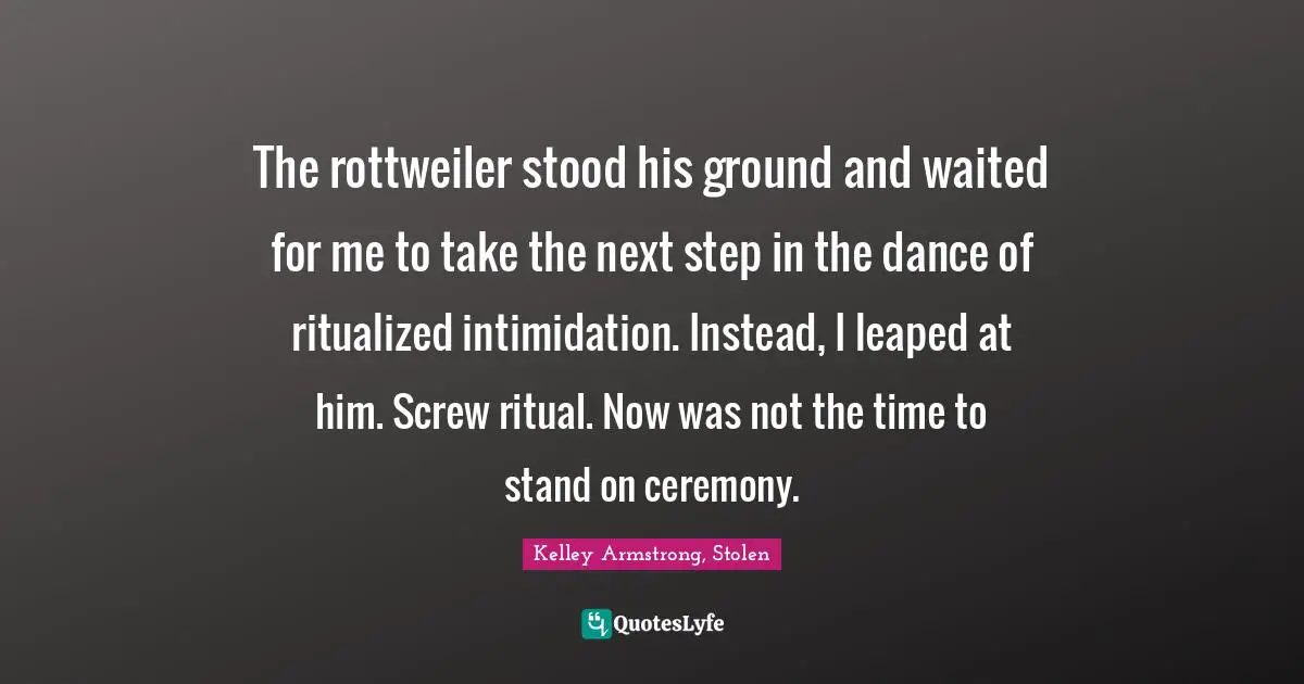The rottweiler stood his ground and waited for me to take the next step in the dance of ritualized intimidation. Instead, I leaped at him. Screw ritual. Now was not the time to stand on ceremony.
