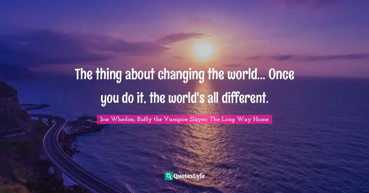 The thing about changing the world... Once you do it, the world's all different.