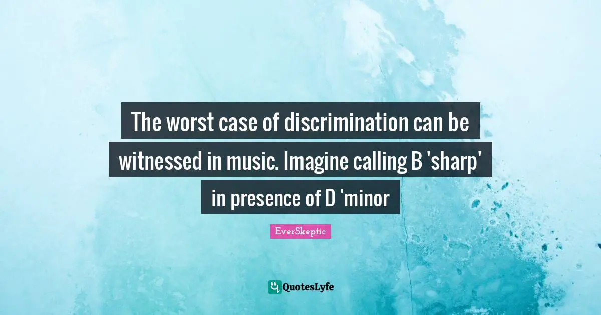 The worst case of discrimination can be witnessed in music. Imagine calling B 'sharp' in presence of D 'minor