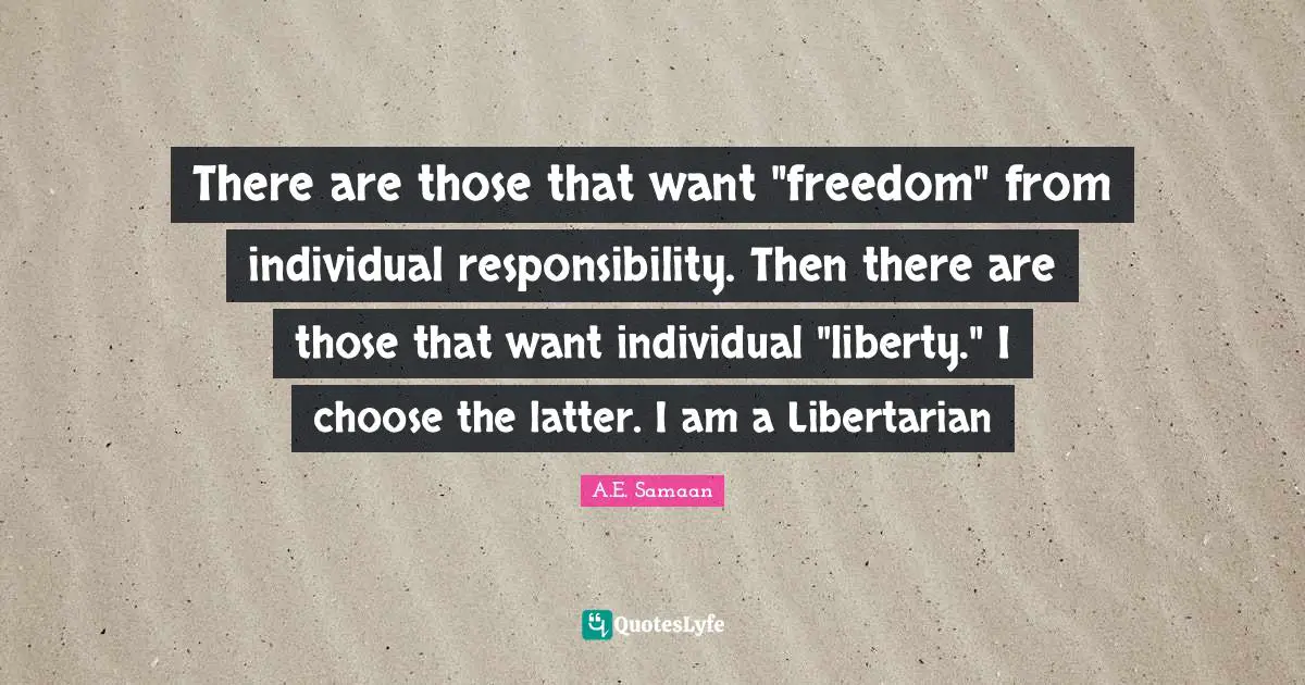 There are those that want "freedom" from individual responsibility. Then there are those that want individual "liberty." I choose the latter. I am a Libertarian