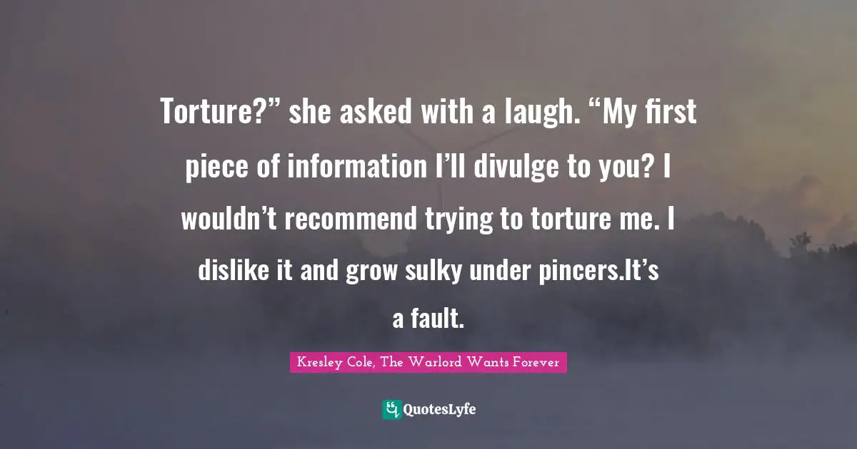Torture?” she asked with a laugh. “My first piece of information I’ll divulge to you? I wouldn’t recommend trying to torture me. I dislike it and grow sulky under pincers.It’s a fault.