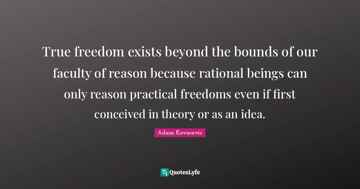 True freedom exists beyond the bounds of our faculty of reason because rational beings can only reason practical freedoms even if first conceived in theory or as an idea.