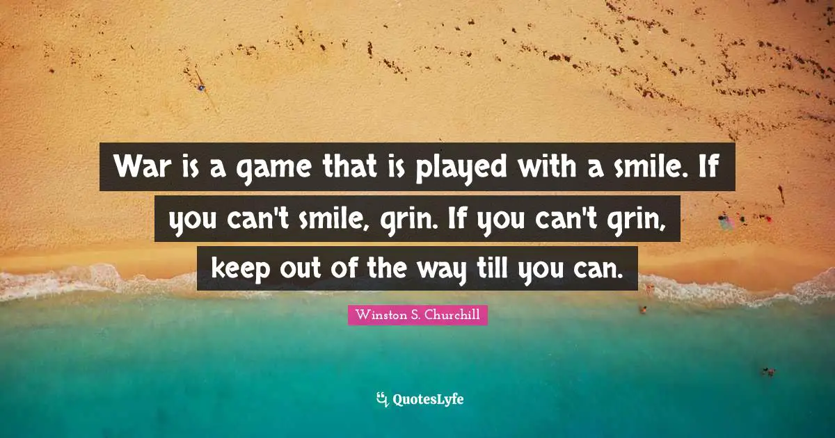 Winston S. Churchill Quotes: "War is a game that is played with a smile. If you can't smile, grin. If you can't grin, keep out of the way till you can."