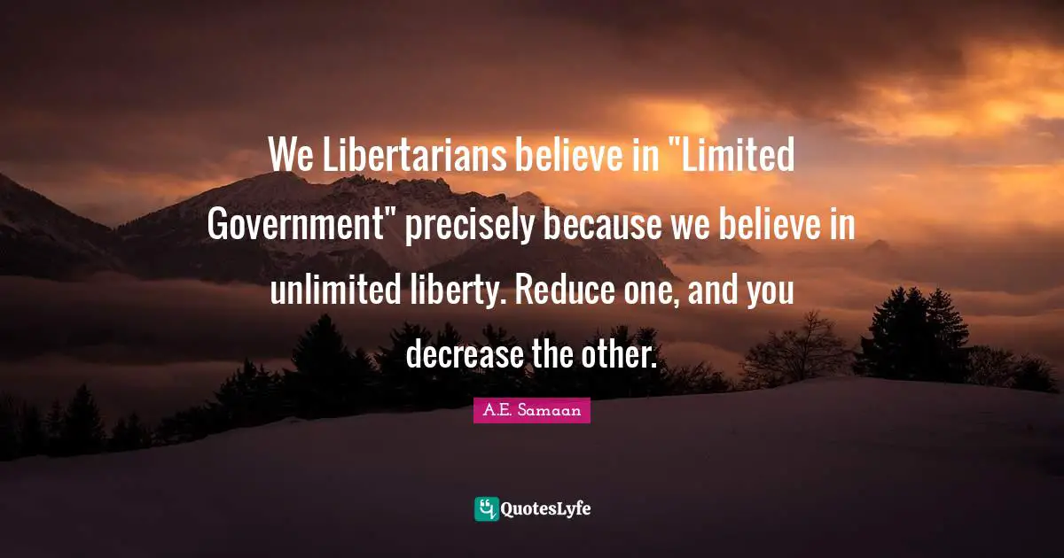 We Libertarians believe in "Limited Government" precisely because we believe in unlimited liberty. Reduce one, and you decrease the other.