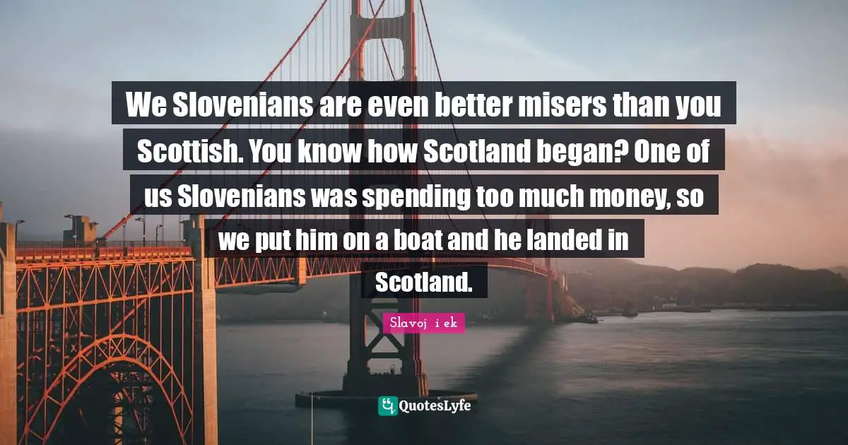 We Slovenians are even better misers than you Scottish. You know how Scotland began? One of us Slovenians was spending too much money, so we put him on a boat and he landed in Scotland.
