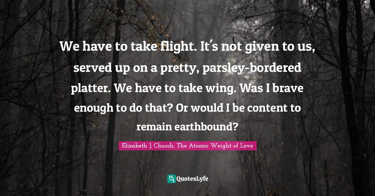 We have to take flight. It's not given to us, served up on a pretty, parsley-bordered platter. We have to take wing. Was I brave enough to do that? Or would I be content to remain earthbound?