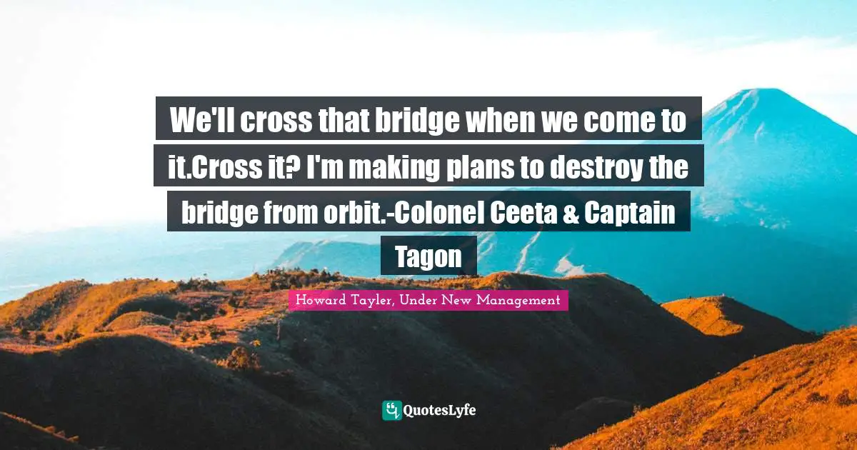 We'll cross that bridge when we come to it.Cross it? I'm making plans to destroy the bridge from orbit.-Colonel Ceeta & Captain Tagon