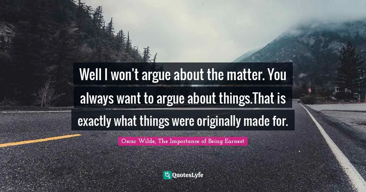 Well I won't argue about the matter. You always want to argue about things.That is exactly what things were originally made for.
