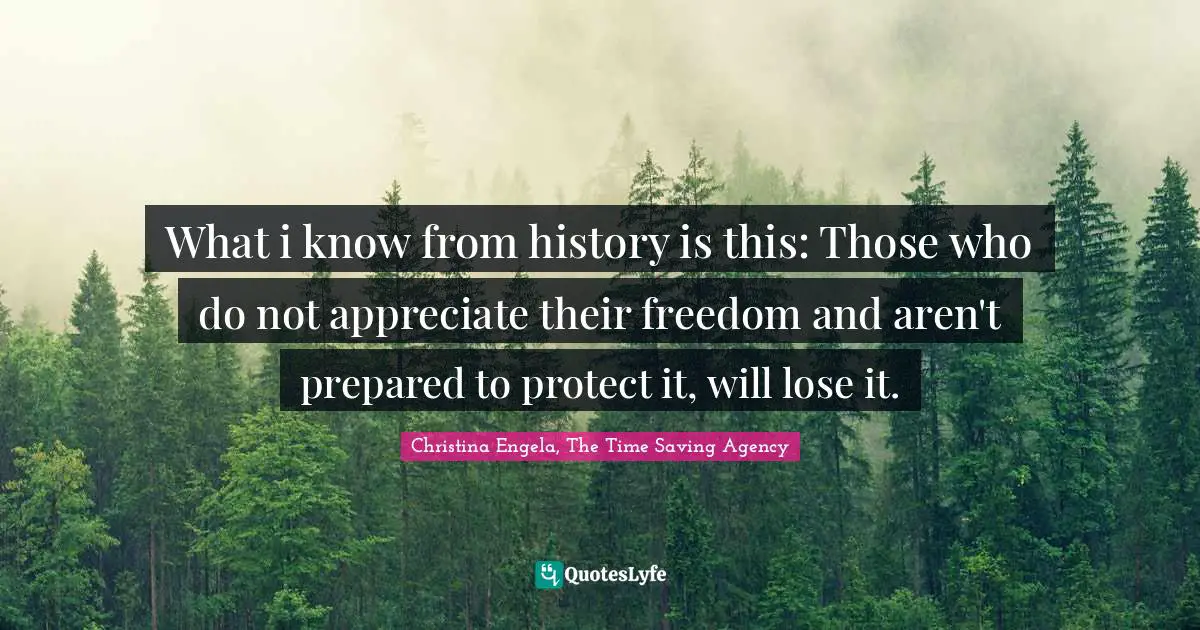 What i know from history is this: Those who do not appreciate their freedom and aren't prepared to protect it, will lose it.