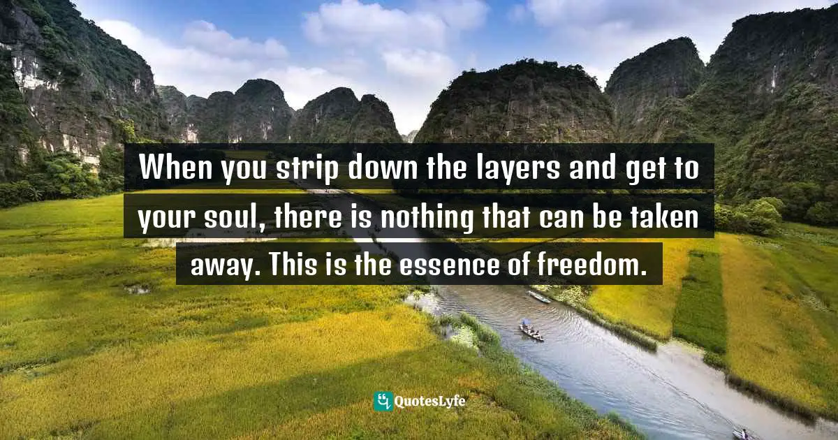When you strip down the layers and get to your soul, there is nothing that can be taken away. This is the essence of freedom.