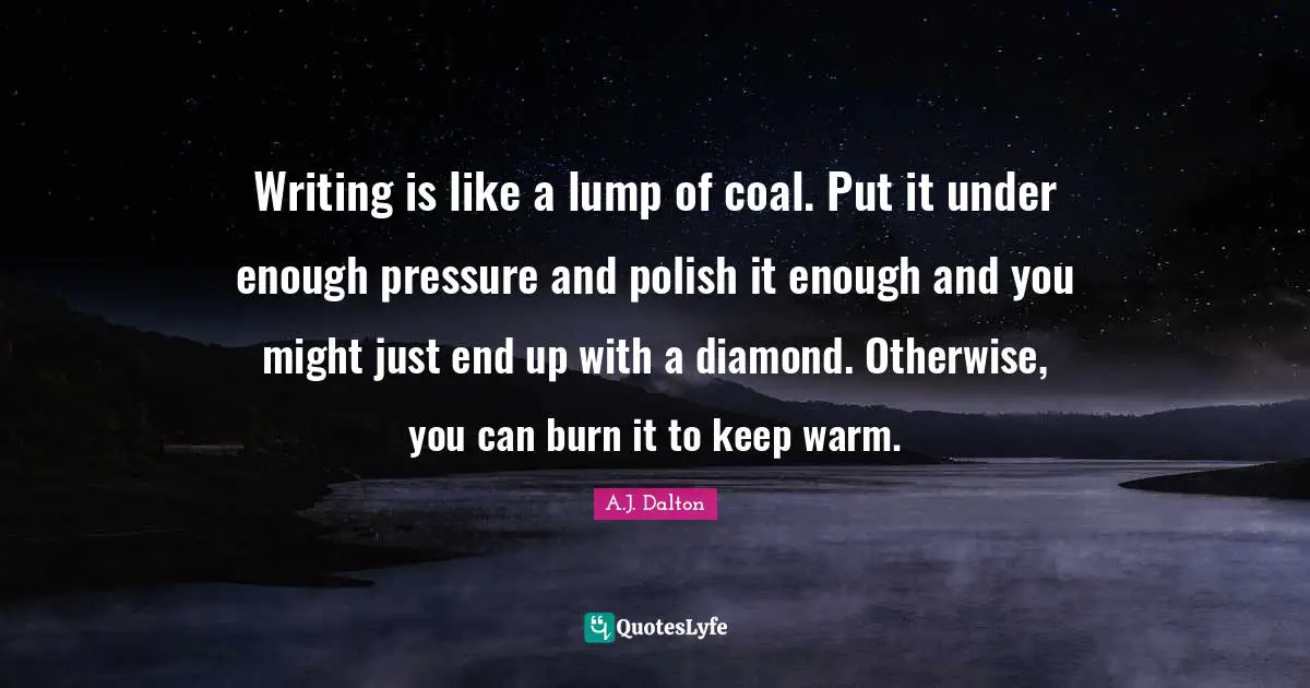 Writing is like a lump of coal. Put it under enough pressure and polish it enough and you might just end up with a diamond. Otherwise, you can burn it to keep warm.