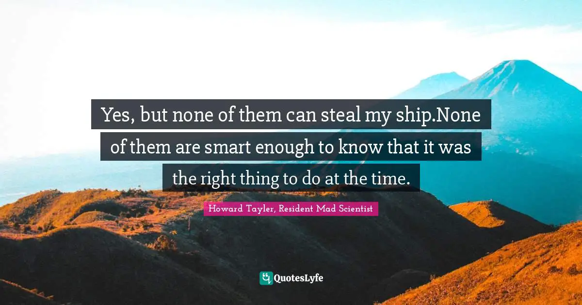 Yes, but none of them can steal my ship.None of them are smart enough to know that it was the right thing to do at the time.
