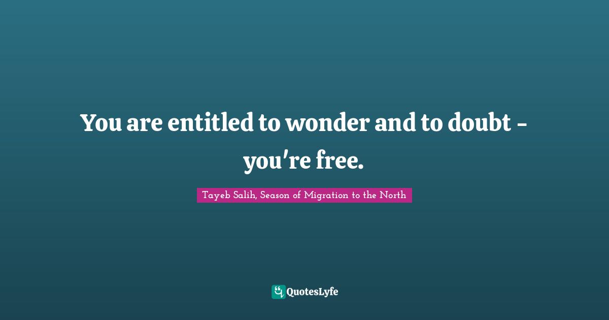 You are entitled to wonder and to doubt - you're free.