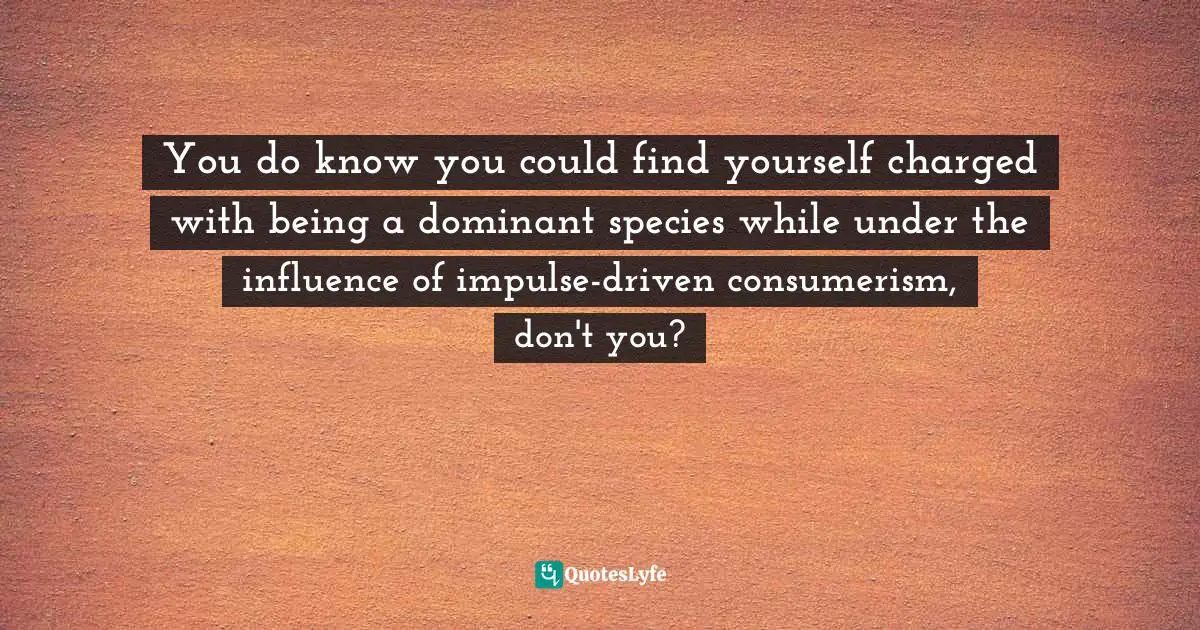 You do know you could find yourself charged with being a dominant species while under the influence of impulse-driven consumerism, don't you?