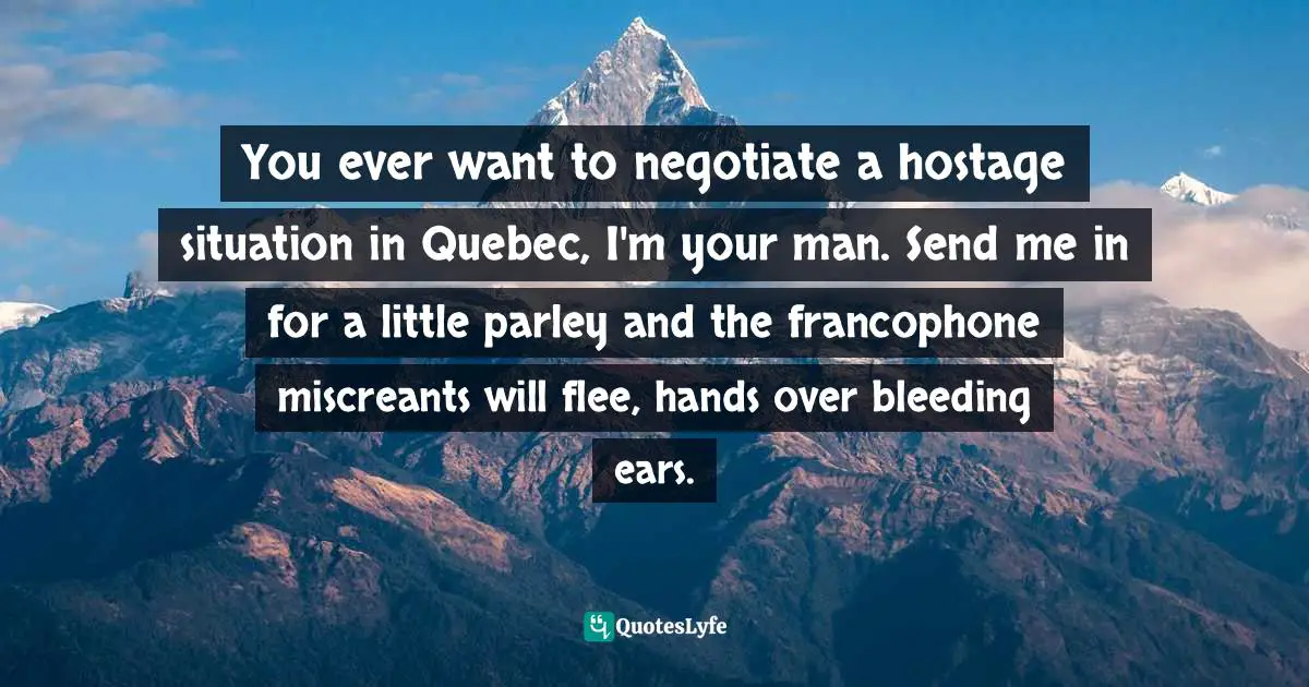 You ever want to negotiate a hostage situation in Quebec, I'm your man. Send me in for a little parley and the francophone miscreants will flee, hands over bleeding ears.