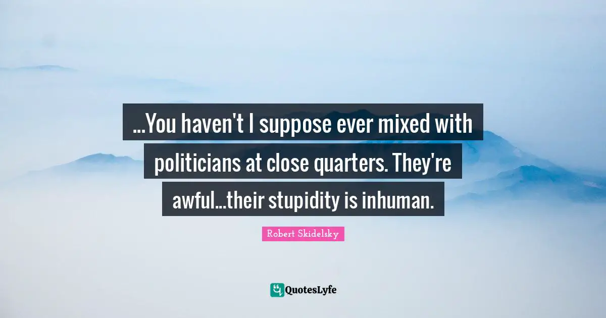 ...You haven't I suppose ever mixed with politicians at close quarters. They're awful...their stupidity is inhuman.