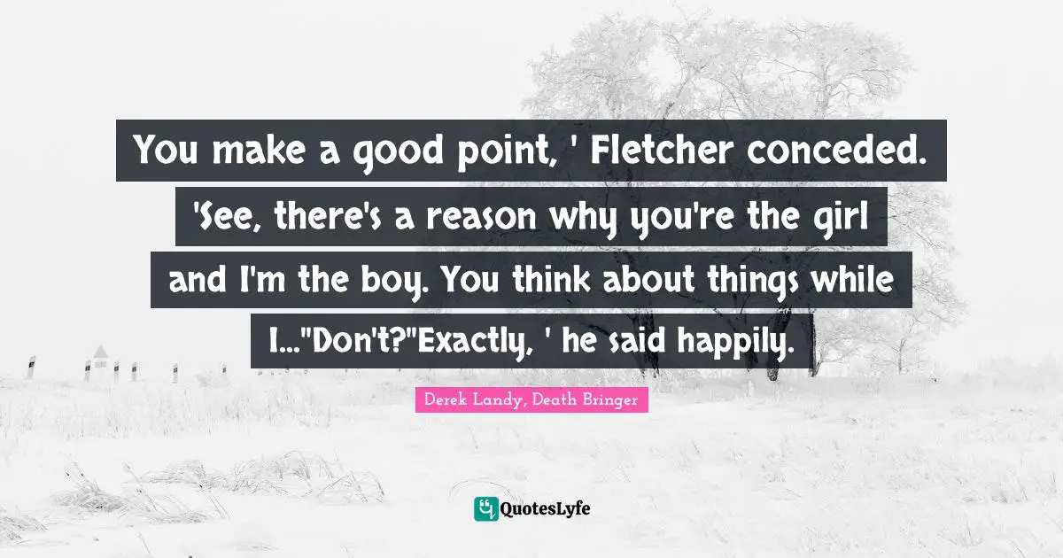 You make a good point, ' Fletcher conceded. 'See, there's a reason why you're the girl and I'm the boy. You think about things while I...''Don't?''Exactly, ' he said happily.