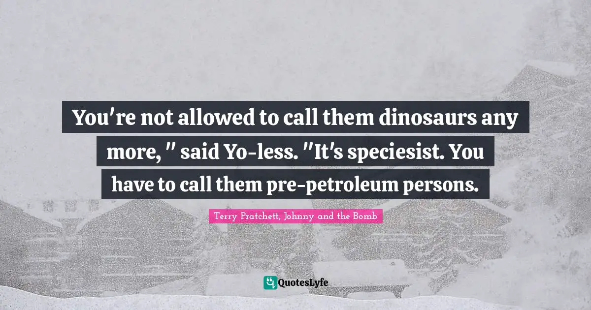You're not allowed to call them dinosaurs any more, " said Yo-less. "It's speciesist. You have to call them pre-petroleum persons.