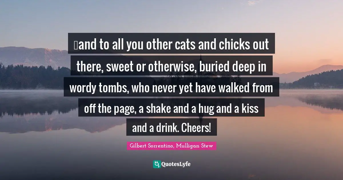 …and to all you other cats and chicks out there, sweet or otherwise, buried deep in wordy tombs, who never yet have walked from off the page, a shake and a hug and a kiss and a drink. Cheers!