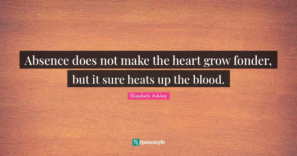 Absence does not make the heart grow fonder, but it sure heats up the blood.