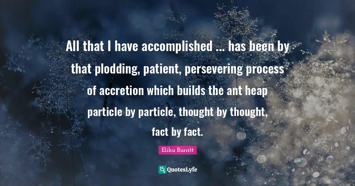 All that I have accomplished ... has been by that plodding, patient, persevering process of accretion which builds the ant heap particle by particle, thought by thought, fact by fact.