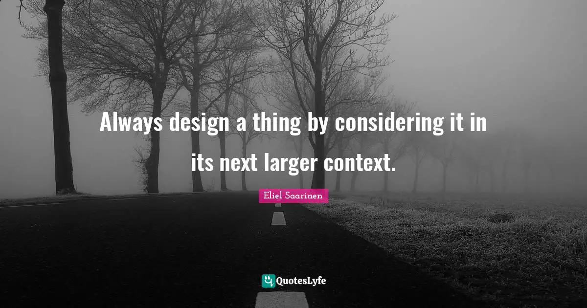 Always design a thing by considering it in its next larger context.