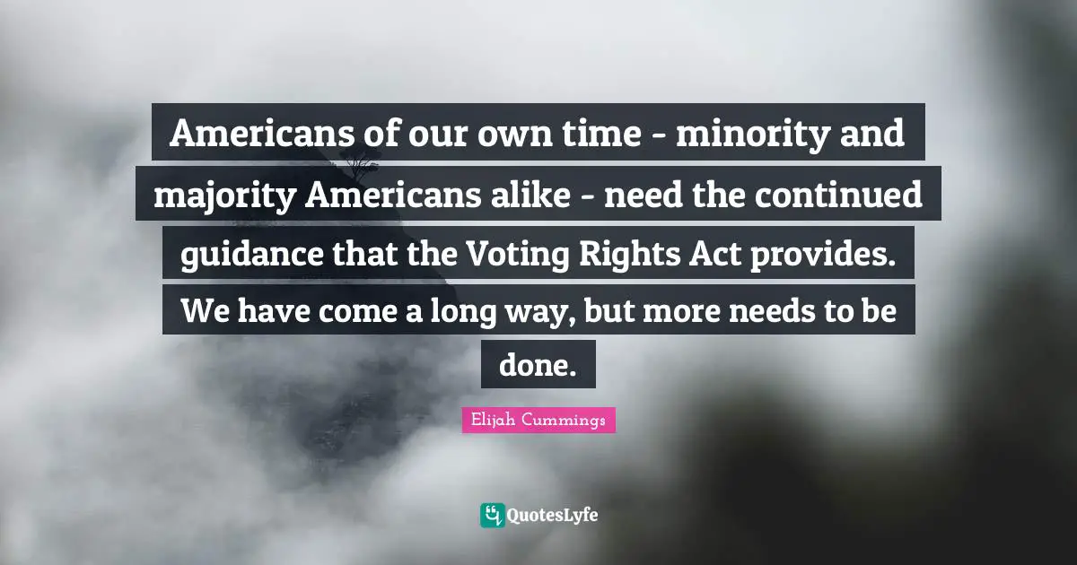 Americans of our own time - minority and majority Americans alike - need the continued guidance that the Voting Rights Act provides. We have come a long way, but more needs to be done.