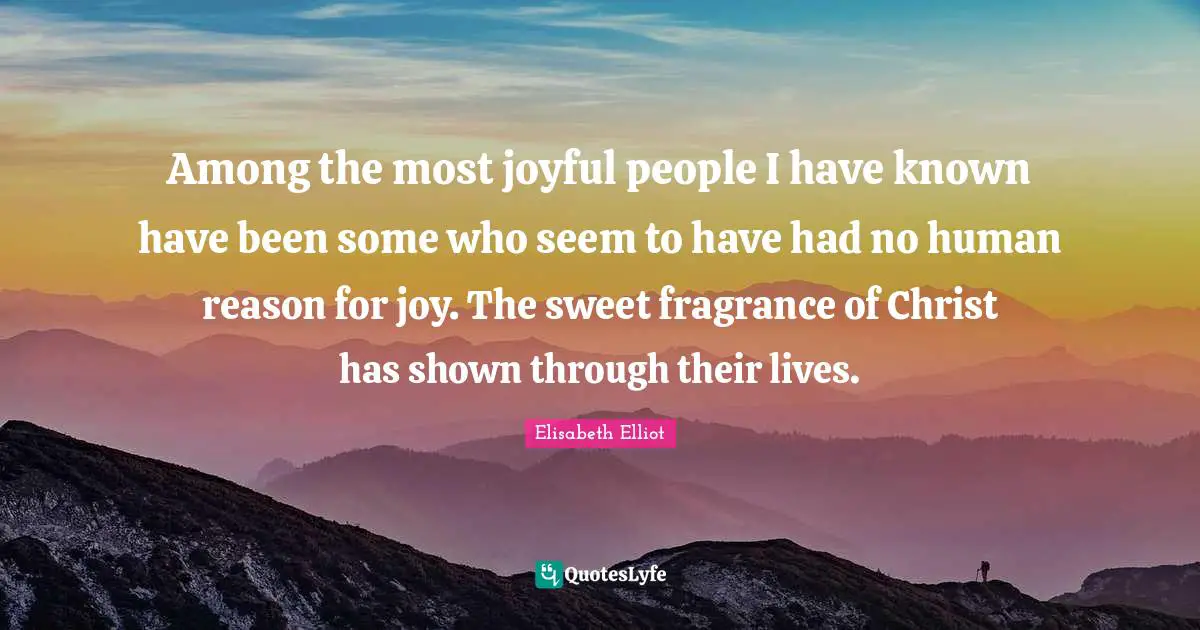 Among the most joyful people I have known have been some who seem to have had no human reason for joy. The sweet fragrance of Christ has shown through their lives.