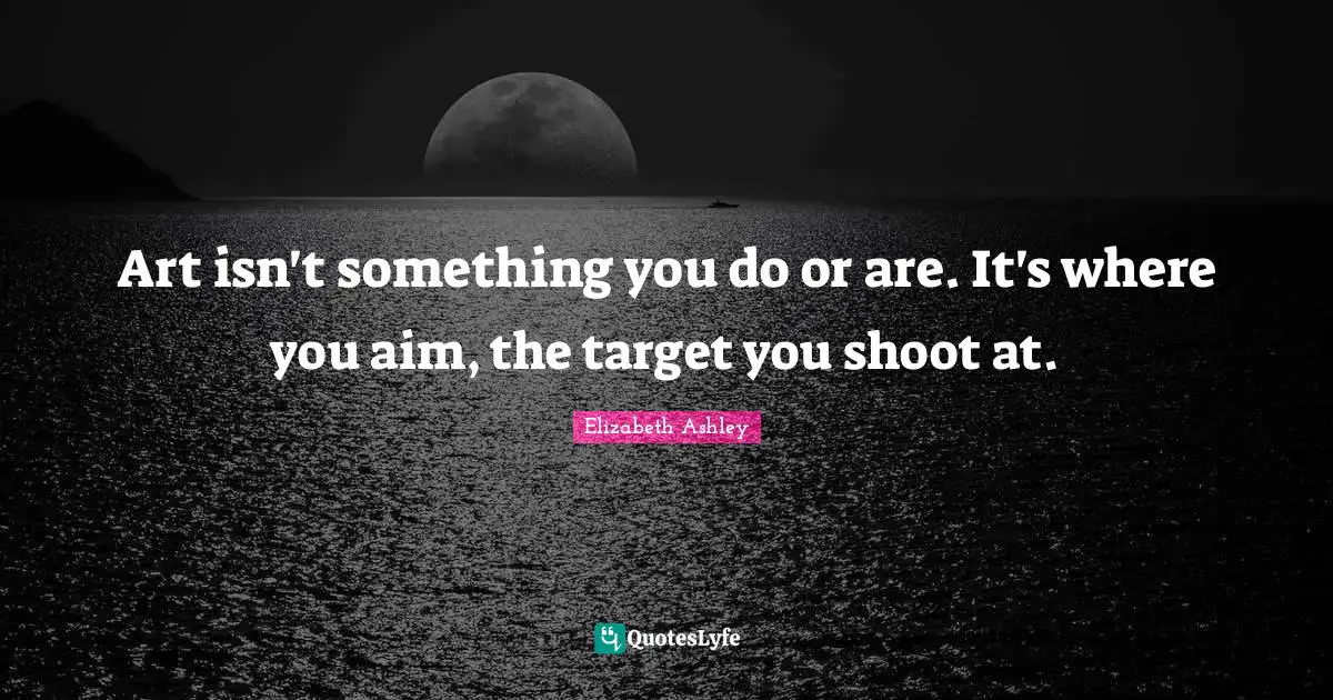 Art isn't something you do or are. It's where you aim, the target you shoot at.