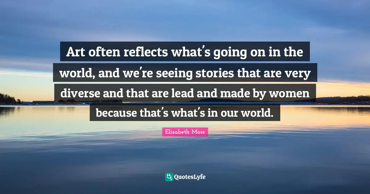 Art often reflects what's going on in the world, and we're seeing stories that are very diverse and that are lead and made by women because that's what's in our world.