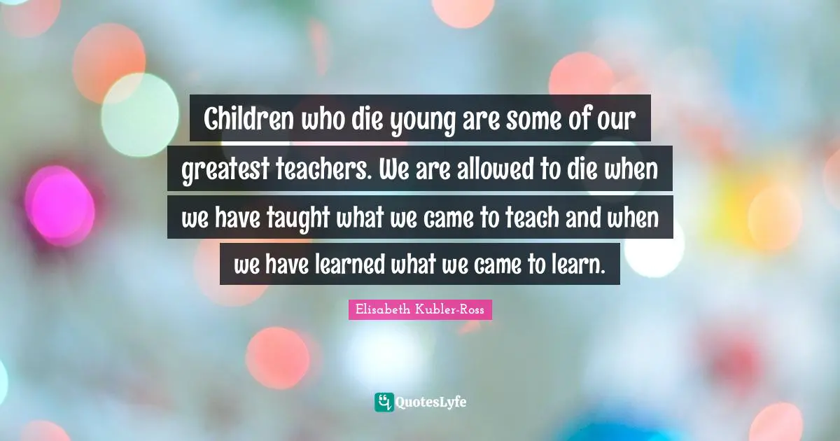 Children who die young are some of our greatest teachers. We are allowed to die when we have taught what we came to teach and when we have learned what we came to learn.