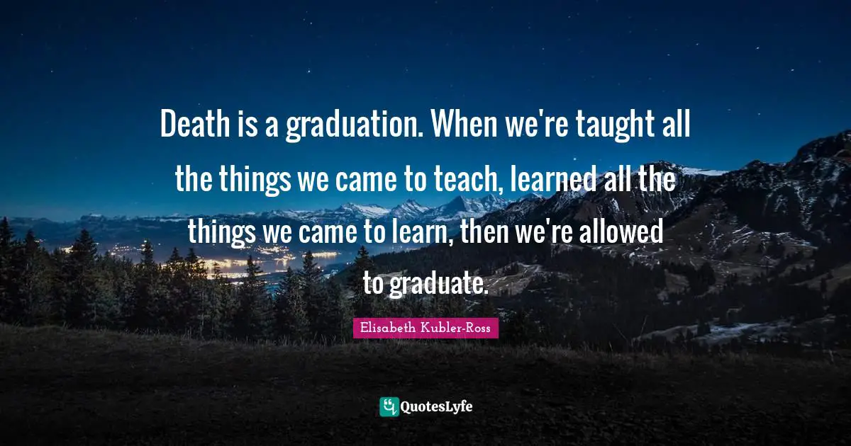 Death is a graduation. When we're taught all the things we came to teach, learned all the things we came to learn, then we're allowed to graduate.