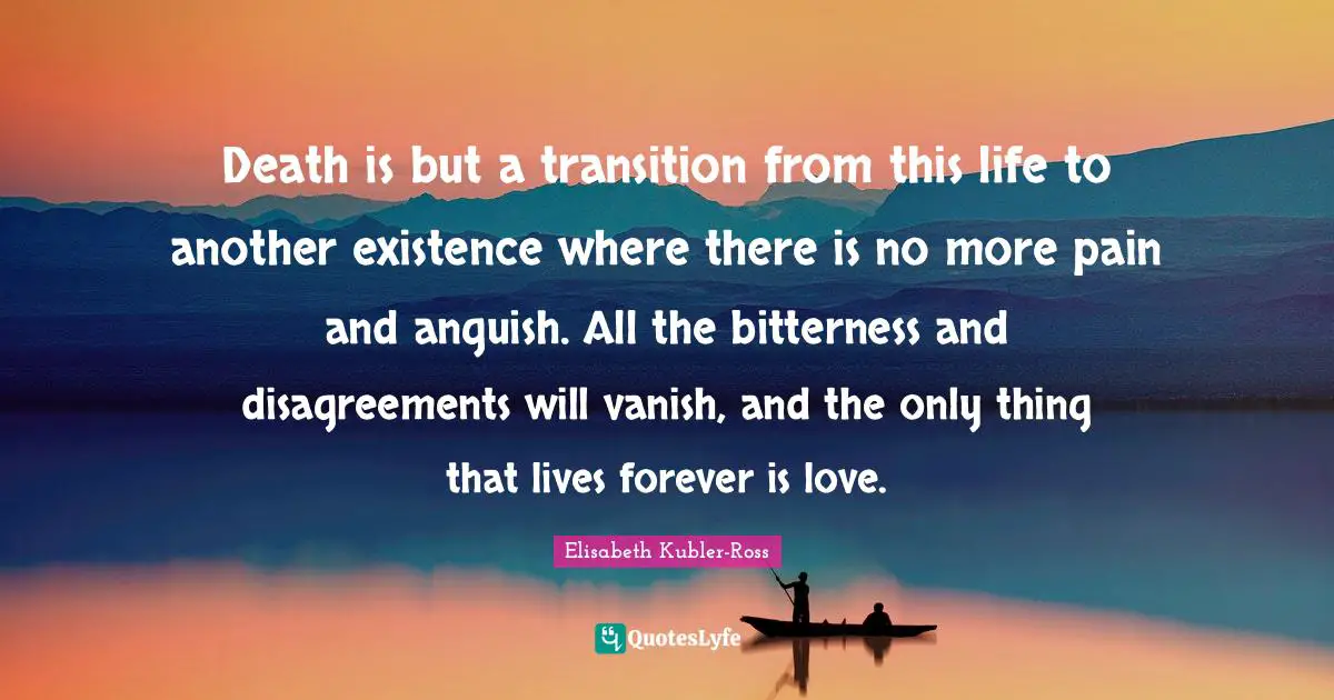 Elisabeth Kubler-Ross Quotes: Death is but a transition from this life to another existence where there is no more pain and anguish. All the bitterness and disagreements will vanish, and the only thing that lives forever is love.