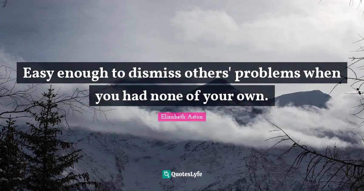 Easy enough to dismiss others' problems when you had none of your own.
