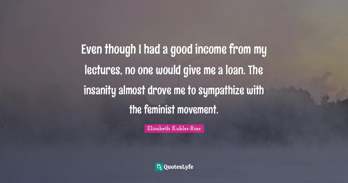 Even though I had a good income from my lectures, no one would give me a loan. The insanity almost drove me to sympathize with the feminist movement.