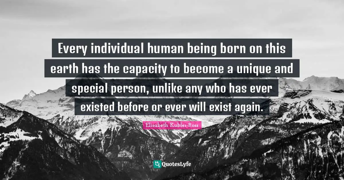 Every individual human being born on this earth has the capacity to become a unique and special person, unlike any who has ever existed before or ever will exist again.