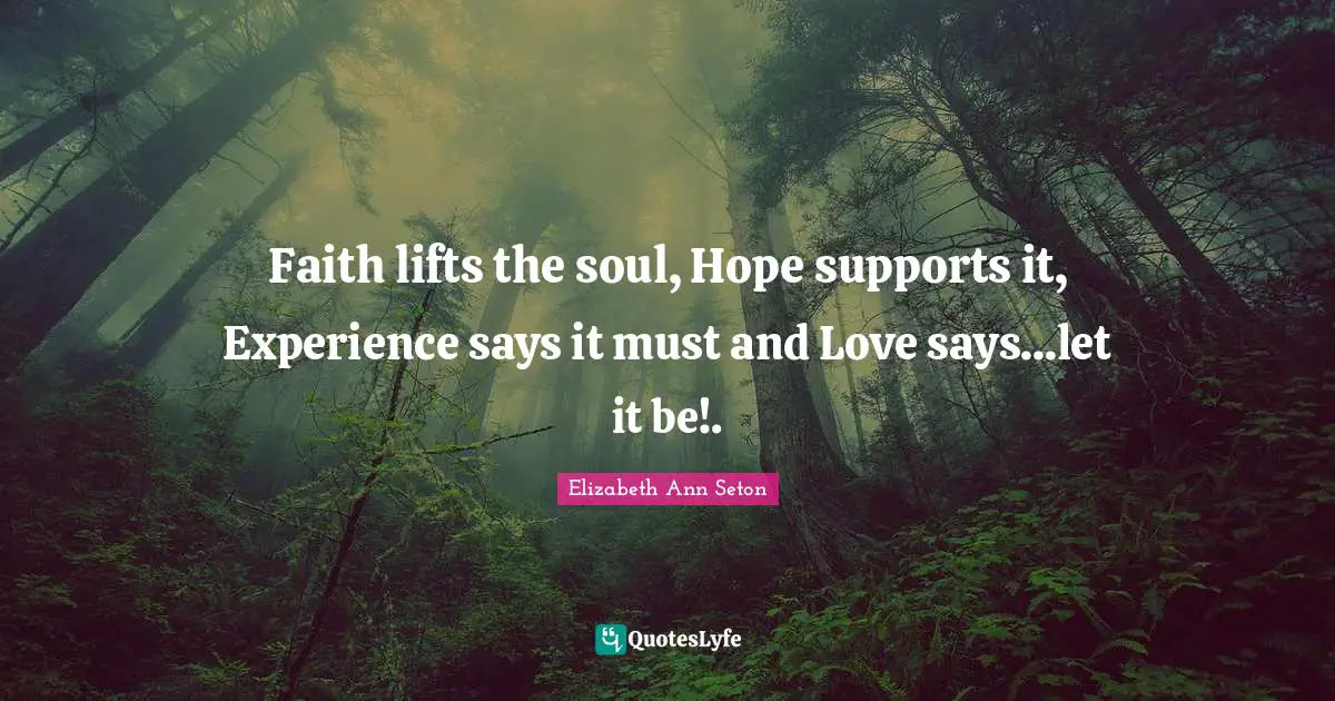 Support Quotes: "Faith lifts the soul, Hope supports it, Experience says it must and Love says...let it be!."