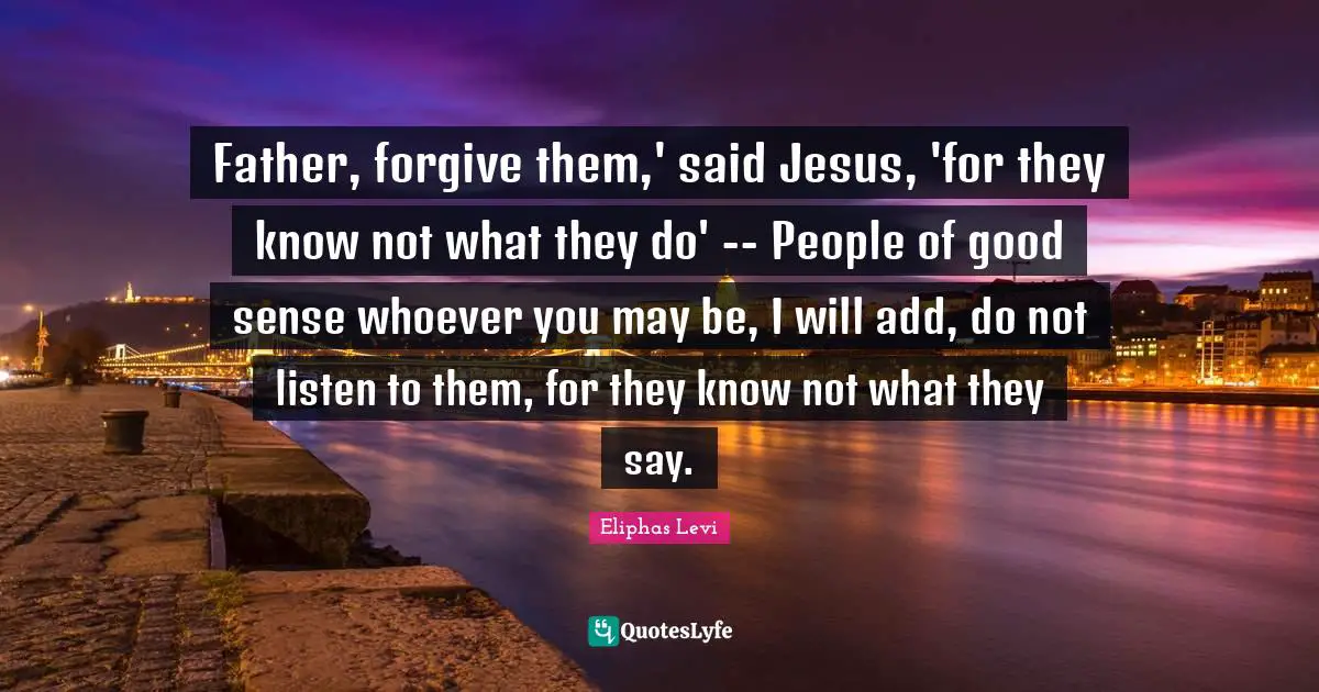 Eliphas Levi Quotes: "Father, forgive them,' said Jesus, 'for they know not what they do' -- People of good sense whoever you may be, I will add, do not listen to them, for they know not what they say."