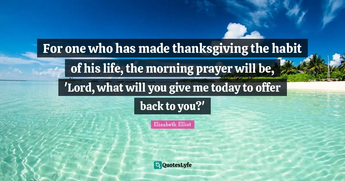 For one who has made thanksgiving the habit of his life, the morning prayer will be, 'Lord, what will you give me today to offer back to you?'