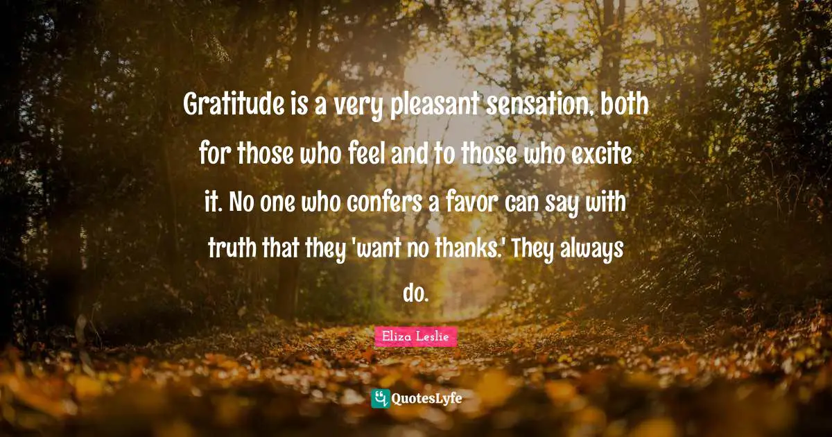 Gratitude is a very pleasant sensation, both for those who feel and to those who excite it. No one who confers a favor can say with truth that they 'want no thanks.' They always do.