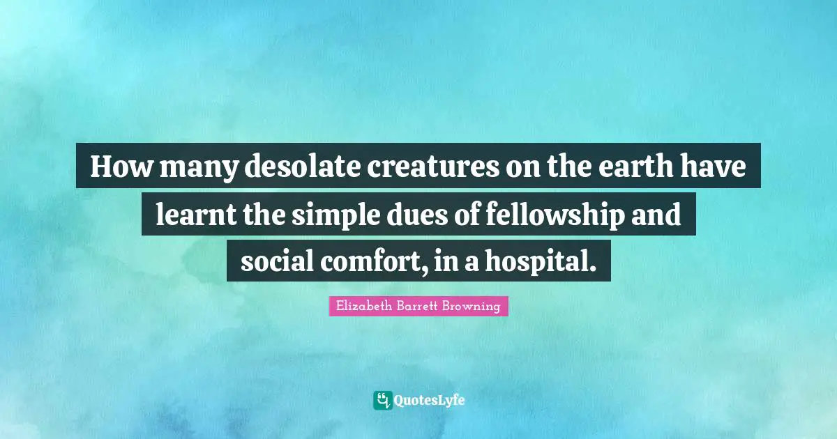 Elizabeth Barrett Browning Quotes: "How many desolate creatures on the earth have learnt the simple dues of fellowship and social comfort, in a hospital."
