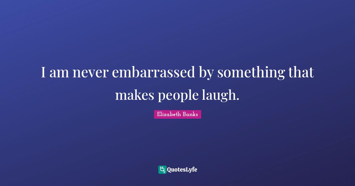 I am never embarrassed by something that makes people laugh.