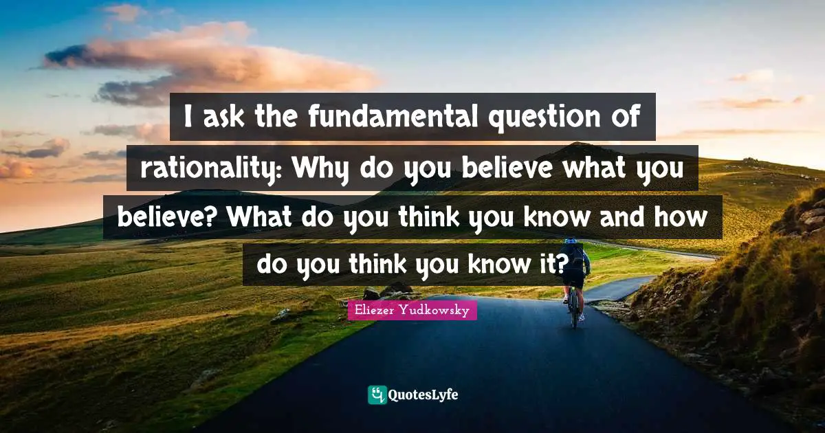 Eliezer Yudkowsky Quotes: "I ask the fundamental question of rationality: Why do you believe what you believe? What do you think you know and how do you think you know it?"
